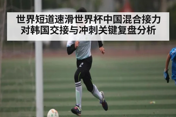 世界短道速滑世界杯中国混合接力对韩国交接与冲刺关键复盘分析